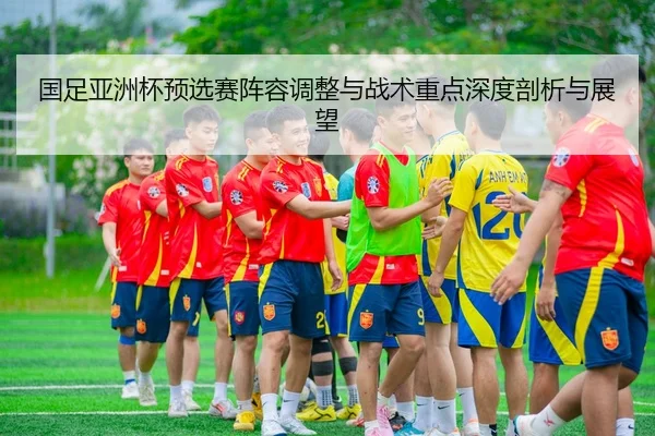 国足亚洲杯预选赛阵容调整与战术重点深度剖析与展望（KAIYUAN GAMES）